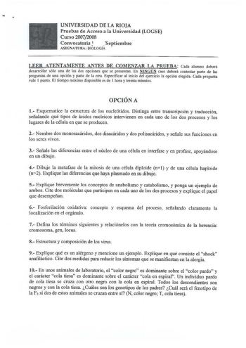 UNIVERSIDAD DE LA RIOJA Pruebas de Acceso a la Universidad LOGSE Curso 20072008 Convocatoria  Septiembre ASIGNATURA  BIOLOGÍA LEER ATENTAMENTE ANTES DE COMENZAR LA PRUEBA Cada alumno deberá desarrollar sólo una de las dos opciones que se presentan En NINGÚN caso deberá contestar parte de las preguntas de una opción y parte de la otra Especificar al inicio del ejercicio la opción elegida Cada pregunta vale I punto El tiempo máximo disponible es de l hora y treinta minutos OPCIÓN A 1 Esquematice …