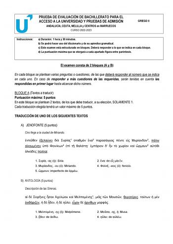 PRUEBA DE EVALUACIÓN DE BACHILLERATO PARA EL ACCESO A LA UNIVERSIDAD Y PRUEBAS DE ADMISIÓN ANDALUCÍA CEUTA MELILLA y CENTROS en MARRUECOS CURSO 20222023 GRIEGO II Instrucciones a Duración 1 hora y 30 minutos b Se podrá hacer uso del diccionario y de su apéndice gramatical c Este examen está estructurado en bloques Deberá responder a lo que se indica en cada bloque d La puntuación máxima que se otorgará a cada apartado figura entre paréntesis El examen consta de 2 bloques A y B En cada bloque se…