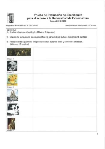 Prueba de Evaluación de Bachillerato para el acceso a la Universidad de Extremadura Curso 20162017 Asignatura FUNDAMENTOS DEL ARTE2 Tiempo máximo de la prueba 1h30 min Opción A 1 Analiza el arte de Van Gogh Máximo 25 puntos 2 Claves del surrealismo cinematográfico la obra de Luis Buñuel Máximo 25 puntos 3 Relaciona las siguientes imágenes con sus autores título y corrientes artísticas Máximo 15 puntos             L      rr  Imagen 1 Imagen 4 Imagen 6 4 Completa con una única respuesta los sigui…