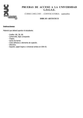 PRUEBAS DE ACCESO A LA UNIVERSIDAD LOGSE CURSO 20022003  CONVOCATORIA septiembre DIBUJO ARTISTICO Instrucciones Material que deberá aportar el estudiante  Grafito HB 3B 6B  Carboncillo lápiz compuesto  Trapos  Goma de borrar  Cinta adhesiva o elemento de sujeción  Difumino  Soporte papel Ingres o Universal ambos en DIN A3 PRUEBAS DE ACCESO A LA UNIVERSIDAD LOGSE CURSO 20022003  CONVOCATORIA DIBUJO ARTISTICO Esquema de la prueba Primera Parte 2 opciones a elegir una cualesquiera Segunda Parte 2 …