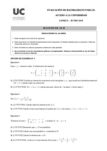 EVALUACIÓN DE BACHILLERATO PARA EL ACCESO A LA UNIVERSIDAD LOMCE  JUNIO 2018 MATEMÁTICAS II INDICACIONES AL ALUMNO 1 Debe escogerse una sola de las opciones 2 Debe exponerse con claridad el planteamiento de la respuesta o el método utilizado para su resolución Todas las respuestas deben ser razonadas 3 Entre corchetes se indica la puntuación máxima de cada apartado 4 No se permite el uso de calculadoras gráficas ni programables Tampoco está permitido el uso de dispositivos con acceso a Internet…