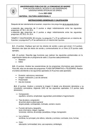 UNIVERSIDADES PÚBLICAS DE LA COMUNIDAD DE MADRID EVALUACIÓN PARA EL ACCESO A LAS ENSEÑANZAS UNIVERSITARIAS OFICIALES DE GRADO Curso 20212022 MATERIA CULTURA AUDIOVISUAL II INSTRUCCIONES GENERALES Y CALIFICACIÓN Después de leer atentamente el examen responda a las preguntas de la siguiente forma  responda dos preguntas de 3 puntos a elegir indistintamente entre las siguientes preguntas A1 B1 A3 B3  responda dos preguntas de 2 puntos a elegir indistintamente entre las siguientes preguntas A2 B2 A…