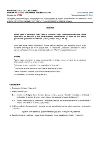 UNIVERSIDAD DE ZARAGOZA PRUEBA DE ACCESO A ESTUDIOS UNIVERSITARIOS Ejercicio de LATÍN SEPTIEMBRE DE 2008 Tiempo disponible 1 h 30 m Se valorará el uso de vocabulario y la notación científica Los errores ortográficos el desorden la falta de limpieza en la presentación y la mala redacción podrán suponer una disminución hasta de un punto en la calificación salvo casos extremos PUNTUACIÓN QUE SE OTORGARÁ A ESTE EJERCICIO véanse las distintas partes del examen OPCIÓN A César envía a su legado Gayo F…