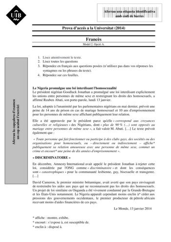 Aferrau la capalera dexamen un cop acabat lexercici  UIB M 9999999 Aferrau una etiqueta identificativa amb codi de barres Prova daccés a la Universitat 2014 Francs Model 2 Opció A 1 Lisez attentivement le texte 2 Lisez toutes les questions 3 Répondez en franais aux questions posées nutilisez pas dans vos réponses les syntagmes ou les phrases du texte 4 Répondez sur ces feuilles Le Nigeria promulgue une loi interdisant lhomosexualité Le président nigérian Goodluck Jonathan a promulgué une loi in…