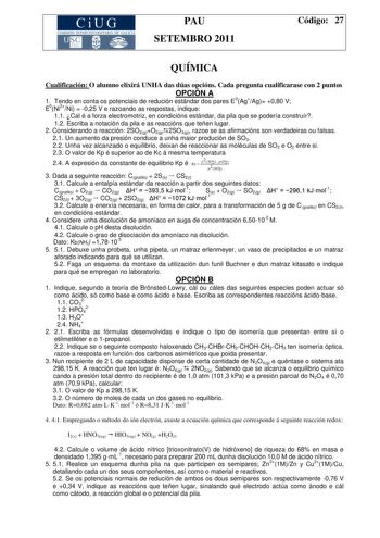 CiUG COMISIÓN INTERUNIVERSITARIA DE GALICIA PAU SETEMBRO 2011 Código 27 QUÍMICA Cualificación O alumno elixirá UNHA das dúas opcións Cada pregunta cualificarase con 2 puntos OPCIÓN A 1 Tendo en conta os potenciais de redución estándar dos pares E0AgAg 080 V E0Ni2Ni  025 V e razoando as respostas indique 11 Cal é a forza electromotriz en condicións estándar da pila que se podería construír 12 Escriba a notación da pila e as reaccións que teñen lugar 2 Considerando a reacción 2SO2gO2g2SO3g razoe …