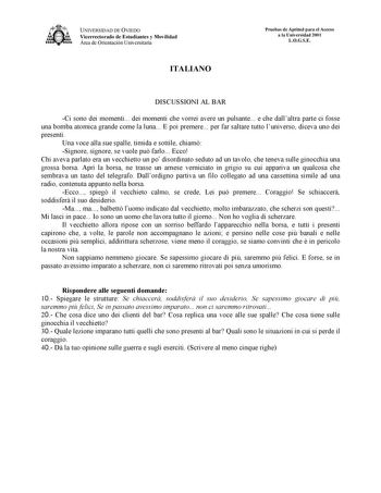 UNIVERSIDAD DE OVIEDO Vicerrectorado de Estudiantes y Movilidad Área de Orientación Universitaria ITALIANO Pruebas de Aptitud para el Acceso a la Universidad 2001 LOGSE DISCUSSIONI AL BAR Ci sono dei momenti dei momenti che vorrei avere un pulsante e che dallaltra parte ci fosse una bomba atomica grande come la luna E poi premere per far saltare tutto luniverso diceva uno dei presenti Una voce alla sue spalle timida e sottile chiam Signore signore se vuole pu farlo Ecco Chi aveva parlato era un…