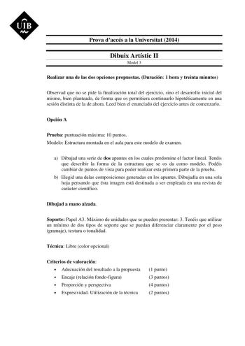 UIB M Prova daccés a la Universitat 2014 Dibuix Artístic II Model 3 Realizar una de las dos opciones propuestas Duración 1 hora y treinta minutos Observad que no se pide la finalización total del ejercicio sino el desarrollo inicial del mismo bien planteado de forma que os permitiera continuarlo hipotéticamente en una sesión distinta de la de ahora Leed bien el enunciado del ejercicio antes de comenzarlo Opción A Prueba puntuación máxima 10 puntos Modelo Estructura montada en el aula para este …