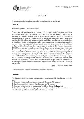 lVERSIDAD DE VIEDO Vicerrectorado de Estudiantes y Empleo PRUEBAS DE ACCESO A LA UNIVERSIDAD Curso 20092010 FRANCÉS II El alumno deberá responder a una de las dos opciones que se le ofrecen OPCIÓN A Musique amplifiée loreille en danger Écouter son MP3 estil dangereux Pas en soi évidemment mais écouter de la musique  un volume trop élevé et de manire répétée représente sur une période de longue durée un risque réel pour les oreilles Difficile de faire comprendre aux jeunes quécouter leur musique…