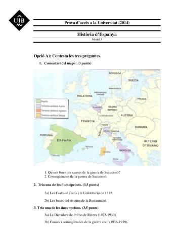 UIB M Prova daccés a la Universitat 2014 Histria dEspanya Model 3 Opció A Contesta les tres preguntes 1 Comentari del mapa 3 punts 0 Espaia O TerrJ arios cedidosa A strll 1 Territooos cQldos a lngJalerra TerriloriCs cedidosa Saboya  PORTIJAL    1 ESPAÑA I Glbrafta  NORUEGA SUECIA  DINAMA8 CA INGLATERRA PROVINCIAS UÑIOAS   1 SACRO   IMPE RJO  WXEMBUfiGO  AUSTRIA FRANiC IA   HuNGRiA J ENEPIA  AOOS r J P NTIFICIOS IMPERIO OTOMANO Cfrderia NÁPOLES 1 Quines foren les causes de la guerra de Successió…