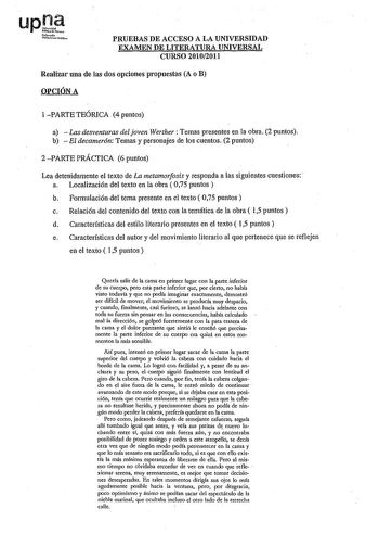 Noímo10 UnJberuio oblioo PRUEBAS DE ACCESO A LA UNIVERSIDAD EXAMEN DE LITERATURA UNIVERSAL CURSO 20102011 Realizar una de las dos opciones propuestas A o B OPCIÓN A 1 PARTE TEÓRICA 4 puntos a  Las desventuras del joven Werther Temas presentes en la obra 2 puntos b  El decamer6n Temas y personajes de los cuentos 2 puntos 2PARTE PRÁCTICA 6 puntos Lea detenidamente el texto de La metamorfosis y responda a las siguientes cuestiones a Localización del texto en la obra  075 puntos  b Formulación del …