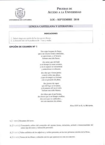 PRUEBAS DE ACCESO A LA UNIVERSIDAD LOE  SEPTIEMBRE 2010 LENGUA CASTELLANA YUTERATURA INDICACIONES 1 Deboró elegil uno OCÍÓn de los dos que se ofrecen  la duración tlo de lo prueb es de l hoo y rnedki  OPCIÓN DE EXAMEN N 1 Dos rojas lenguas de fuego gue a un mismo tronco enlazadas se aproximan  y al besarse forman una sola llama dos notas que del laúd a un tiempo la mano arranca y en el espacio se encue1itran y armoniosas se abrazan dos olas que vie nen juntas a morir sobre una playa y que al ro…