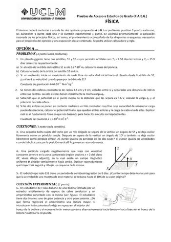 unlVERSIDAD DE CASTlllAlA mAnCHA Pruebas de Acceso a Estudios de Grado PAEG FÍSICA El alumno deberá contestar a una de las dos opciones propuestas A o B Los problemas puntúan 3 puntos cada uno las cuestiones 1 punto cada una y la cuestión experimental 1 punto Se valorará prioritariamente la aplicación razonada de los principios físicos así como el planteamiento acompañado de los diagramas o esquemas necesarios para el desarrollo del ejercicio y una exposición clara y ordenada Se podrá utilizar …