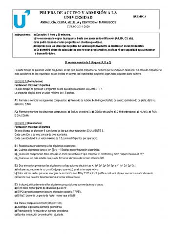 PRUEBA DE ACCESO Y ADMISIÓN A LA UNIVERSIDAD ANDALUCÍA CEUTA MELILLA y CENTROS en MARRUECOS CURSO 20192020 QUÍMICA Instrucciones a Duración 1 hora y 30 minutos b No es necesario copiar la pregunta basta con poner su identificación A1 B4 C3 etc c Se podrá responder a las preguntas en el orden que desee d Exprese solo las ideas que se piden Se valorará positivamente la concreción en las respuestas e Se permitirá el uso de calculadoras que no sean programables gráficas ni con capacidad para almace…