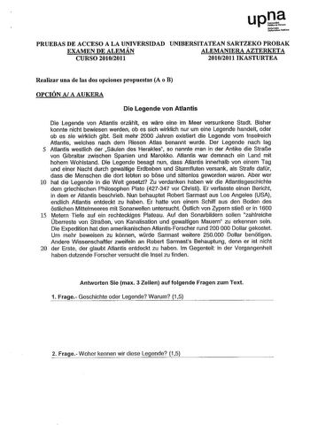 PRUEBAS DE ACCESO A LA UNIVERSIDAD UNIBERSITATEAN SARTZEKO PROBAK EXAMEN DE ALEMÁN ALEMANIERA AZTERKETA CURSO 20102011 20102011 IKASTURTEA Realizar una de las dos opciones propuestas A o B OPCIÓN Al A AUKERA Die Legenda von Atlantis Die Legenda von Atlantis erziihlt es wiire eine im Meer versunkene Stadt Bisher konnte nicht bewiesen werden ob es sich wirklich nur um eine Legenda handelt oder ob es sie wirklich gibt Seit mehr 2000 Jahren existiert die Legenda vom lnselreich Atlantis welches nach…