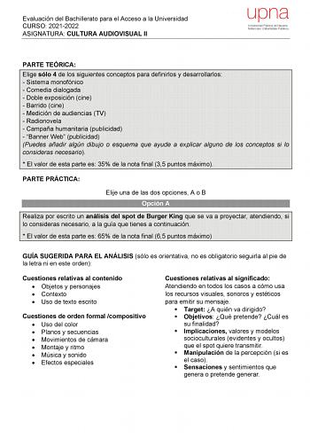 Evaluación del Bachillerato para el Acceso a la Universidad CURSO 20212022 ASIGNATURA CULTURA AUDIOVISUAL II upna Universidad Pública de Navarra Nafarroako Unibertsitate Publikoa PARTE TEÓRICA Elige sólo 4 de los siguientes conceptos para definirlos y desarrollarlos  Sistema monofónico  Comedia dialogada  Doble exposición cine  Barrido cine  Medición de audiencias TV  Radionovela  Campaña humanitaria publicidad  Banner Web publicidad Puedes añadir algún dibujo o esquema que ayude a explicar alg…