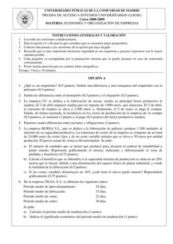 UNIVERSIDADES PÚBLICAS DE LA COMUNIDAD DE MADRID PRUEBA DE ACCESO A ESTUDIOS UNIVERSITARIOS LOGSE Curso 20082009 MATERIA ECONOMÍA Y ORGANIZACIÓN DE EMPRESAS INSTRUCCIONES GENERALES Y VALORACIÓN 1 Lea todas las cuestiones cuidadosamente 2 Elija la opción A o B para la que considere que se encuentra mejor preparadoa 3 Conteste únicamente a las cuestiones de la opción que haya elegido 4 Recuerde que es muy importante demostrar seguridad en sus respuestas y procure expresarse con la mayor claridad …