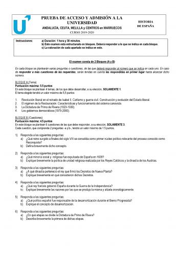 Instrucciones PRUEBA DE ACCESO Y ADMISIÓN A LA UNIVERSIDAD ANDALUCÍA CEUTA MELILLA y CENTROS en MARRUECOS CURSO 20192020 HISTORIA DE ESPAÑA a Duración 1 hora y 30 minutos b Este examen está estructurado en bloques Deberá responder a lo que se indica en cada bloque c La valoración de cada apartado se indica en este El examen consta de 2 Bloques A y B En cada bloque se plantearán varias preguntas o cuestiones de las que deberá responder al número que se indica en cada uno En caso de responder a m…