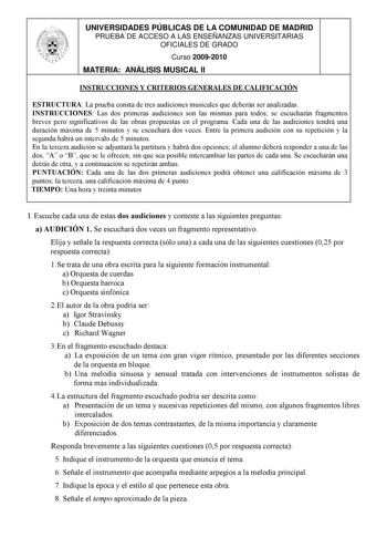 UNIVERSIDADES PÚBLICAS DE LA COMUNIDAD DE MADRID PRUEBA DE ACCESO A LAS ENSEÑANZAS UNIVERSITARIAS OFICIALES DE GRADO Curso 20092010 MATERIA ANÁLISIS MUSICAL II INSTRUCCIONES Y CRITERIOS GENERALES DE CALIFICACIÓN ESTRUCTURA La prueba consta de tres audiciones musicales que deberán ser analizadas INSTRUCCIONES Las dos primeras audiciones son las mismas para todos se escucharán fragmentos breves pero significativos de las obras propuestas en el programa Cada una de las audiciones tendrá una duraci…