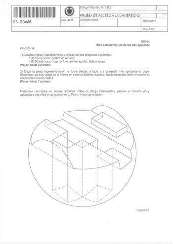 11 1111 1 111 11 11 11 11 11 03100446 f Junio  2016 Dibujo Técnico 11 FE 1 PRUEBA DE ACCESO A LA UNIVERSIDAD 1 Duración 90min MODELO 04 Hoja 1 de 2 OPCIÓN A 01804 Elija solamente una de las dos opciones 1 Conteste breve y concisamente a una de las dos preguntas siguientes 1A Construcción gráfica de elipses 1B División de un segmento en partes iguales Aplicaciones Valor hasta 3 puntos 2 Dada la pieza representada en la figura dibujar a lápiz y a la escala más apropiada al papel disponible las se…