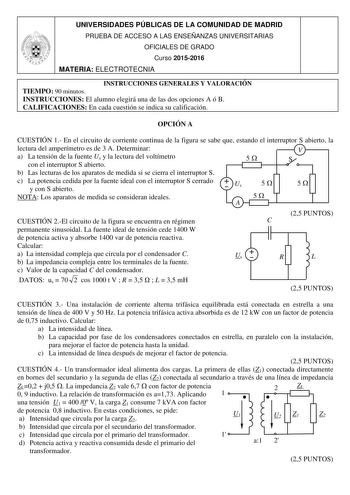 UNIVERSIDADES PÚBLICAS DE LA COMUNIDAD DE MADRID PRUEBA DE ACCESO A LAS ENSEÑANZAS UNIVERSITARIAS OFICIALES DE GRADO Curso 20152016 MATERIA ELECTROTECNIA INSTRUCCIONES GENERALES Y VALORACIÓN TIEMPO 90 minutos INSTRUCCIONES El alumno elegirá una de las dos opciones A ó B CALIFICACIONES En cada cuestión se indica su calificación OPCIÓN A CUESTIÓN 1 En el circuito de corriente continua de la figura se sabe que estando el interruptor S abierto la lectura del amperímetro es de 3 A Determinar a La te…