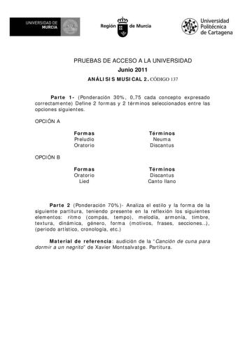 UNIVERSIDAD DE  MURCIA  I Región de Murcia Universidad Politécnica de Cartagena PRUEBAS DE ACCESO A LA UNIVERSIDAD Junio 2011 ANÁLISIS MUSICAL 2 CÓDIGO 137 Parte 1 Ponderación 30 075 cada concepto expresado correctamente Define 2 formas y 2 términos seleccionados entre las opciones siguientes OPCIÓN A Formas Preludio Oratorio Términos Neuma Discantus OPCIÓN B Formas Oratorio Lied Términos Discantus Canto llano Parte 2 Ponderación 70 Analiza el estilo y la forma de la siguiente partitura teniend…