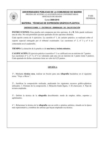 UNIVERSIDADES PÚBLICAS DE LA COMUNIDAD DE MADRID PRUEBA DE ACCESO A LAS ENSEÑANZAS UNIVERSITARIAS OFICIALES DE GRADO Curso 20092010 MATERIA TÉCNICAS DE EXPRESIÓN GRÁFICOPLÁSTICA FASE GENERAL INSTRUCCIONES Y CRITERIOS GENERALES DE CALIFICACIÓN INSTRUCCIONES Esta prueba está compuesta por dos opciones A y B Sólo puede realizarse una de ellas No está permitido ejecutar apartados de dos opciones distintas Cada opción consta de 4 ejercicios La cuestión n 1 de carácter práctico se realizará sobre el …