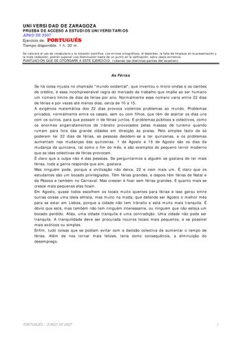 UNIVERSIDAD DE ZARAGOZA PRUEBA DE ACCESO A ESTUDIOS UNIVERSITARIOS JUNIO DE 2007 Ejercicio de PORTUGUÉS Tiempo disponible 1 h 30 m Se valorará el uso de vocabulario y la notación científica Los errores ortográficos el desorden la falta de limpieza en la presentación y la mala redacción podrán suponer una disminución hasta de un punto en la calificación salvo casos extremos PUNTUACIÓN QUE SE OTORGARÁ A ESTE EJERCICIO véanse las distintas partes del examen As Férias Se há coisa injusta no chamado…