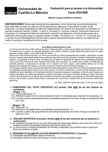 Evaluación para el acceso a la Universidad Curso 20222023 Materia Lengua castellana y literatura INSTRUCCIONES Esta prueba consta de cinco apartados con al menos dos opciones de preguntas para responder en cada uno Elija una de las opciones en cada caso Puede alterar el orden de las preguntas Las faltas ortográficas se valorarán negativamente En relación con las grafías la corrección se atendrá al siguiente baremo 3 faltas 1 punto 4 2 puntos 5 3 puntos más de 5 calificación máxima de la prueba …