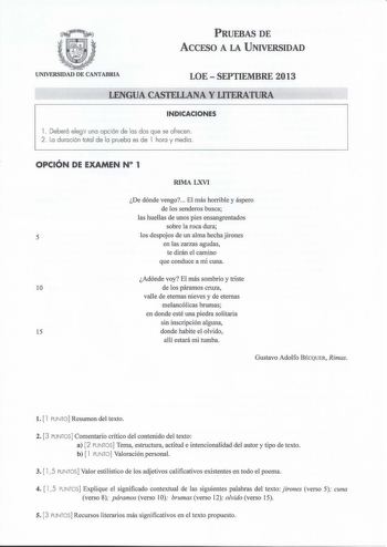 PRUEBAS DE ACCESO A LA UNIVERSIDAD UNIVERSIDAD DE CANTABRIA LOESEPTIEMBRE 2013 LENGUA CASTELLANA Y LITERATURA INDICACIONES l Deberá elegir una opción de las dos que se ofrecen 2  La duración total de la prueba es de l hora y media OPCIÓN DE EXAMEN N 1 RIMA LXVI De dónde vengo El más horrible y áspero de los senderos busca las huellas de unos pies ensangrentados sobre la roca dura 5 los despojos de un alma hecha jirones en las zarzas agudas te dirán el camino que conduce a mi cuna Adónde voy El …