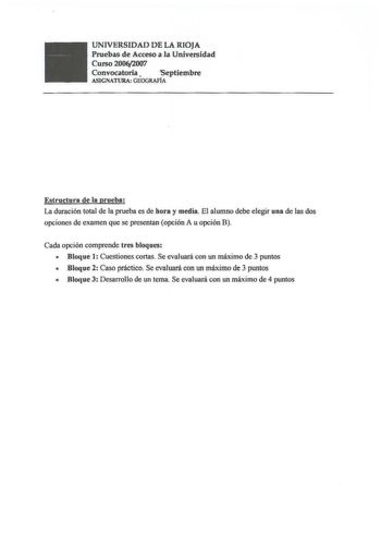 UNIVERSIDAD DE LA RIOJA Pruebas de Acceso a la Universidad Curso 20062007 Convocatoria  Septiembre AGNATURAGEOGRAFÍA Estructura de la prueba La duración total de la prueba es de hora y media El alumno debe elegir una de las dos opciones de examen que se presentan opción A u opción B Cada opción comprende tres bloques  Bloque 1 Cuestiones cortas Se evaluará con un máximo de 3 puntos  Bloque 2 Caso práctico Se evaluará con un máximo de 3 puntos  Bloque 3 Desarrollo de un tema Se evaluará con un m…