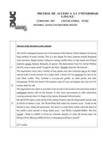 PRUEBAS DE ACCESO A LA UNIVERSIDAD LOGSE CURSO 2006  2007 CONVOCATORIA JUNIO MATERIA LENGUA EXTRANJERA INGLÉS Internet trade threatens exotic animals The worlds endangered species are at risk because of the Internet Online shoppers are buying huge numbers of exotic animals This is a new danger for many creatures already threatened with extinction Illegal hunters collectors wanting stuffed rhino or tiger heads and Chinese medicine already threaten thousands of species The International Fund for …