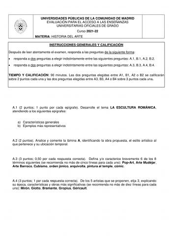 UNIVERSIDADES PÚBLICAS DE LA COMUNIDAD DE MADRID EVALUACIÓN PARA EL ACCESO A LAS ENSEÑANZAS UNIVERSITARIAS OFICIALES DE GRADO Curso 202122 MATERIA HISTORIA DEL ARTE INSTRUCCIONES GENERALES Y CALIFICACIÓN Después de leer atentamente el examen responda a las preguntas de la siguiente forma  responda a dos preguntas a elegir indistintamente entre las siguientes preguntas A1 B1 A2 B2  responda a dos preguntas a elegir indistintamente entre las siguientes preguntas A3 B3 A4 B4 TIEMPO Y CALIFICACIÓN …