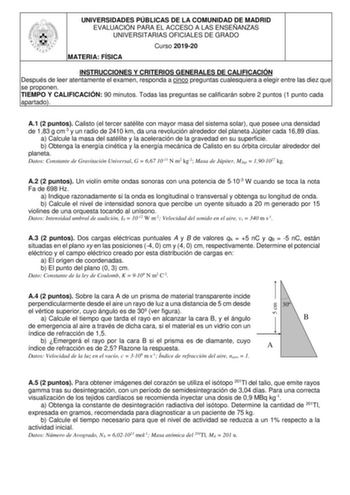 UNIVERSIDADES PÚBLICAS DE LA COMUNIDAD DE MADRID EVALUACIÓN PARA EL ACCESO A LAS ENSEÑANZAS UNIVERSITARIAS OFICIALES DE GRADO Curso 201920 MATERIA FÍSICA INSTRUCCIONES Y CRITERIOS GENERALES DE CALIFICACIÓN Después de leer atentamente el examen responda a cinco preguntas cualesquiera a elegir entre las diez que se proponen TIEMPO Y CALIFICACIÓN 90 minutos Todas las preguntas se calificarán sobre 2 puntos 1 punto cada apartado A1 2 puntos Calisto el tercer satélite con mayor masa del sistema sola…