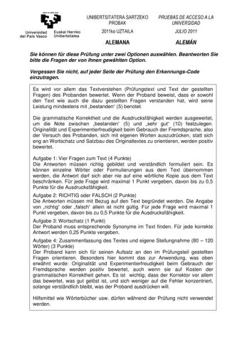 yi Universidad Euskal Herriko del Pais Vasco Uniberts itatea UNIBERTSITATERA SARTZEKO PROBAK 2011ko UZTAILA ALEMANA PRUEBAS DE ACCESO A LA UNIVERSIDAD JULIO 2011 ALEMÁN Sie knnen fr diese Prfung unter zwei Optionen auswhlen Beantworten Sie bitte die Fragen der von Ihnen gewhlten Option Vergessen Sie nicht auf jeder Seite der Prfung den ErkennungsCode einzutragen Es wird vor allem das Textverstehen Prfungstext und Text der gestellten Fragen des Probanden bewertet Wenn der Proband beweist dass er…