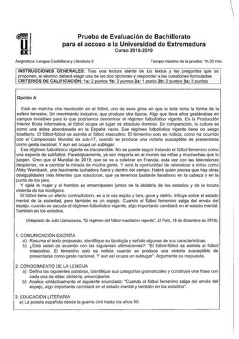 u EX Prueba de Evaluación de Bachillerato para el acceso a la Universidad de Extremadura Curso 20182019 Asignatura Lengua Castellana y Literatura 11 Tiempo máximo de la prueba 1h30 min INSTRUCClNES GENERALES Tras una lectura atenta de los textos y las preguntas qe se proponen elalumno deberá elegir una de las dos opciones y responder a fas cuestiones formuladas   CRITERIOS DE CALIFICACIÓN 1a 2 untos 1b 2 untos 2a 1 unto 2b 2 untos 3a 3 untos  Opción A Está en marcha otra revolución en el fútbol…