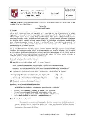 Pruebas de acceso a enseñanzas universitarias oficiales de grado Castilla y León ITALIANO EJERCICIO N Páginas 2 OPTATIVIDAD EL ALUMNO DEBERÁ ESCOGER UNA DE LAS DOS OPCIONES Y DESARROLLAR LAS PREGUNTAS DE LA MISMA OPCIÓN A 1 Compresión de textos Le vacanze Con il boom economico tra la fine degli anni 50 e linizio degli anni 60 del secolo scorso gli italiani raggiungono il benessere e le vacanze non sono pi un lusso riservato a pochi Cos diventa normale partire con tutta la famiglia spesso per un…