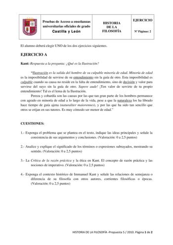 Pruebas de Acceso a enseñanzas universitarias oficiales de grado Castilla y León HISTORIA DE LA FILOSOFÍA EJERCICIO N Páginas 2 El alumno deberá elegir UNO de los dos ejercicios siguientes EJERCICIO A Kant Respuesta a la pregunta Qué es la Ilustración Ilustración es la salida del hombre de su culpable minoría de edad Minoría de edad es la imposibilidad de servirse de su entendimiento sin la guía de otro Esta imposibilidad es culpable cuando su causa no reside en la falta de entendimiento sino d…