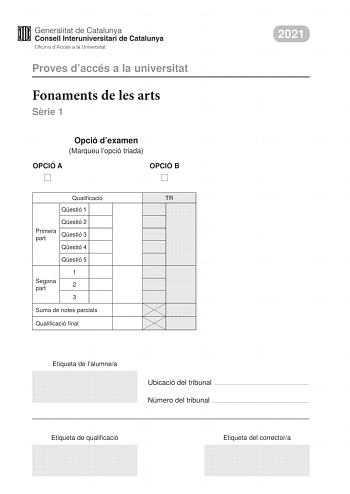 Proves daccés a la universitat Fonaments de les arts Srie 1 Opció dexamen Marqueu lopció triada OPCIÓ A OPCIÓ B Qualificació TR Qestió 1 Qestió 2 Primera part Qestió 3 Qestió 4 Qestió 5 1 Segona part 2 3 Suma de notes parcials Qualificació final 2021 Etiqueta de lalumnea Ubicació del tribunal  Número del tribunal  Etiqueta de qualificació Etiqueta del correctora Aquesta prova consta de dues parts Responeu a TRES de les cinc qestions plantejades en la primera part i trieu UNA de les dues opcions…