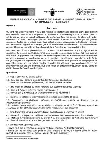 UNIVERSIDAD DE 1 MURCIA 1 Ih Región de Murcia Universidad Politécnica de Cartagena PRUEBAS DE ACCESO A LA UNIVERSIDAD PARA EL ALUMNADO DE BACHILLERATO 134 FRANCÉS SEPTIEMBRE 2014 Option A Recyclage O vont vos vieux vtements  42 des franais les mettent  la poubelle alors quils peuvent tre valorisés Votre armoire est pleine de pantalons tops et robes que vous ne mettez plus  Il est temps de faire un grand nettoyage de printemps Pour les donner le choix est vaste  conteneurs en ville ramassages pa…