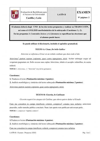 Evaluación de Bachillerato para el Acceso a la Universidad Castilla y León LATÍN II EXAMEN N páginas 2 El alumno deberá elegir UNO de los dos textos propuestos y realizar su TRADUCCIÓN así como el ANÁLISIS morfosintáctico de lo subrayado Cuestiones 1 y 2 En las preguntas 3 Contenidos léxicos y 4 Literatura se especifican las elecciones que el alumno puede hacer Se puede utilizar el diccionario incluido el apéndice gramatical TEXTO A César De bello Gallico Ariovisto se enfrenta a César en un reñ…