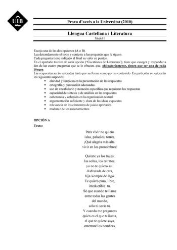 UIB M Prova daccés a la Universitat 2010 Llengua Castellana i Literatura Model 1 Escoja una de las dos opciones A o B Lea detenidamente el texto y conteste a las preguntas que le siguen Cada pregunta tiene indicado al final su valor en puntos En el apartado tercero de cada opción Cuestiones de Literatura tiene que escoger y responder a dos de las cuatro preguntas que se le ofrecen que obligatoriamente tienen que ser una de cada bloque Las respuestas serán valoradas tanto por su forma como por s…