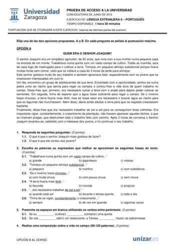  Universidad fil Zaragoza 1S42 PRUEBA DE ACCESO A LA UNIVERSIDAD CONVOCATORIA DE JUNIO DE 2016 EJERCICIO DE LENGUA EXTRANJERA II  PORTUGUÉS TIEMPO DISPONIBLE 1 hora 30 minutos PUNTUACIÓN QUE SE OTORGARÁ A ESTE EJERCICIO véanse las distintas partes del examen Elija una de las dos opciones propuestas A o B En cada pregunta se señala la puntuación máxima OPCIÓN A QUEM ERA O SENHOR JOAQUIM O senhor Joaquim era um simpático agricultor de 60 anos que vivia com a sua mulher numa pequena casa na encost…