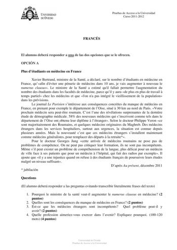 U IVERSIDAD DEVIEDO Pruebas de Acceso a la Universidad Curso 20112012 FRANCÉS El alumno deberá responder a una de las dos opciones que se le ofrecen OPCIÓN A Plus détudiants en médecine en France Xavier Bertrand ministre de la Santé a déclaré sur le nombre détudiants en médecine en France quafin déviter une pénurie de médecins dans 10 ans je vais augmenter  nouveau le numerus clausus Le ministre de la Santé a estimé quil fallait permettre laugmentation du nombre des étudiants dans les facultés …