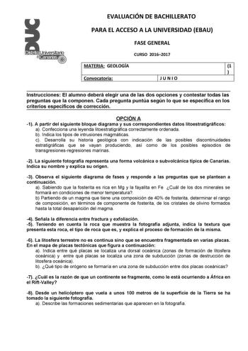 EVALUACIÓN DE BACHILLERATO PARA EL ACCESO A LA UNIVERSIDAD EBAU FASE GENERAL CURSO 20162017 MATERIA GEOLOGÍA 1  Convocatoria JUNIO Instrucciones El alumno deberá elegir una de las dos opciones y contestar todas las preguntas que la componen Cada pregunta puntúa según lo que se especifica en los criterios específicos de corrección OPCIÓN A 1 A partir del siguiente bloque diagrama y sus correspondientes datos litoestratigráficos a Confecciona una leyenda litoestratigráfica correctamente ordenada …