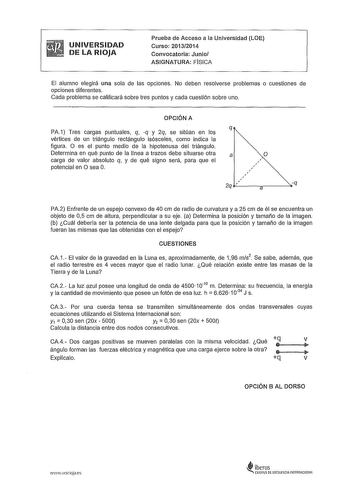 UNIVERSIDAD DE LA RIOJA Prueba de Acceso a la Universidad LOE Curso 20132014 Convocatoria Junio ASIGNATURA FISICA El alumno elegirá una sola de las opciones No deben resolverse problemas o cuestiones de opciones diferentes Cada problema se calificará sobre tres puntos y cada cuestión sobre uno OPCIÓN A PA1 Tres cargas puntuales q q y 2q se sitúan en los vértices de un triángulo rectángulo isósceles como indica la figura O es el punto medio de la hipotenusa del triángulo Determina en qué punto d…