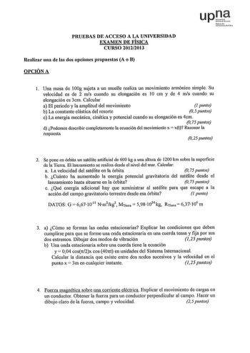 PRUEBAS DE ACCESO A LA UNIVERSIDAD EXAMEN DE FÍSICA CURSO 20122013 Realiza1 una de las dos opciones plopuestas A o B OPCIÓN A upJt Nfm IJOtiit lcH l Una masa de 100g sujeta a un muelle realiza un movimiento annónico simple Su velocidad es de 2 mis cuando su elongación es 10 cm y de 4 mis cuando su elongación es 3cm Calcular a El periodo y la amplitud del movimiento 1 punto b La constante elástica del resorte 05 puntos c La energía mecánica cinética y potencial cuando su elongación es 4cm O 75 p…