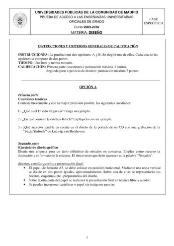 UNIVERSIDADES PÚBLICAS DE LA COMUNIDAD DE MADRID PRUEBA DE ACCESO A LAS ENSEÑANZAS UNIVERSITARIAS OFICIALES DE GRADO Curso 20092010 MATERIA DISEÑO FASE ESPECÍFICA INSTRUCCIONES Y CRITERIOS GENERALES DE CALIFICACIÓN INSTRUCCIONES La prueba tiene dos opciones A y B Se elegirá una de ellas Cada una de las opciones se compone de dos partes TIEMPO Una hora y treinta minutos CALIFICACIÓN Primera parte cuestiones puntuación máxima 3 puntos Segunda parte ejercicio de diseño puntuación máxima 7 puntos  …