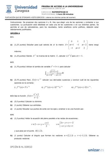  Universidad 111 Zaragoza 1542 PRUEBA DE ACCESO A LA UNIVERSIDAD CONVOCATORIA DE JUNIO DE 2011 EJERCICIO DE MATEMÁTICAS II TIEMPO DISPONIBLE 1 hora 30 minutos PUNTUACIÓN QUE SE OTORGARÁ A ESTE EJERCICIO véanse las distintas partes del examen Instrucciones Se proponen dos opciones A y B Hay que elegir una de las opciones y contestar a sus cuestiones La puntuación está detallada en cada una de las cuestiones o en sus distintas partes Se permite el uso de calculadoras pero los resultados tanto ana…