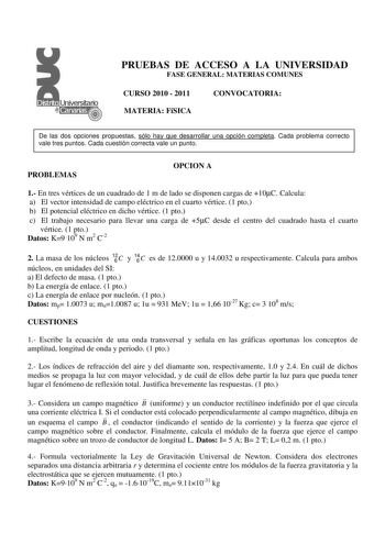 PRUEBAS DE ACCESO A LA UNIVERSIDAD FASE GENERAL MATERIAS COMUNES CURSO 2010  2011 MATERIA FíSICA CONVOCATORIA De las dos opciones propuestas sólo hay que desarrollar una opción completa Cada problema correcto vale tres puntos Cada cuestión correcta vale un punto PROBLEMAS OPCION A 1 En tres vértices de un cuadrado de 1 m de lado se disponen cargas de 10C Calcula a El vector intensidad de campo eléctrico en el cuarto vértice 1 pto b El potencial eléctrico en dicho vértice 1 pto c El trabajo nece…