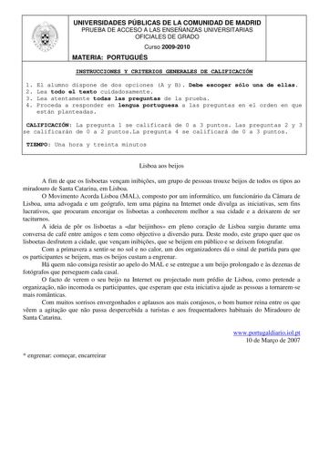 UNIVERSIDADES PÚBLICAS DE LA COMUNIDAD DE MADRID PRUEBA DE ACCESO A LAS ENSEÑANZAS UNIVERSITARIAS OFICIALES DE GRADO Curso 20092010 MATERIA PORTUGUÉS INSTRUCCIONES Y CRITERIOS GENERALES DE CALIFICACIÓN 1 El alumno dispone de dos opciones A y B Debe escoger sólo una de ellas 2 Lea todo el texto cuidadosamente 3 Lea atentamente todas las preguntas de la prueba 4 Proceda a responder en lengua portuguesa a las preguntas en el orden en que están planteadas CALIFICACIÓN La pregunta 1 se calificará de…